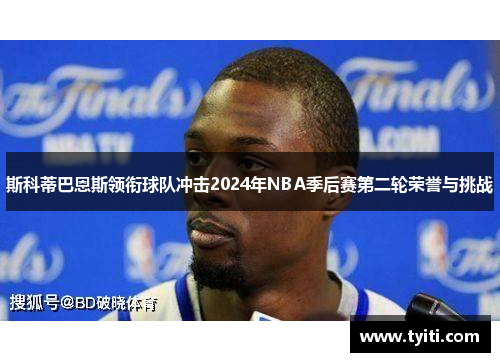 斯科蒂巴恩斯领衔球队冲击2024年NBA季后赛第二轮荣誉与挑战